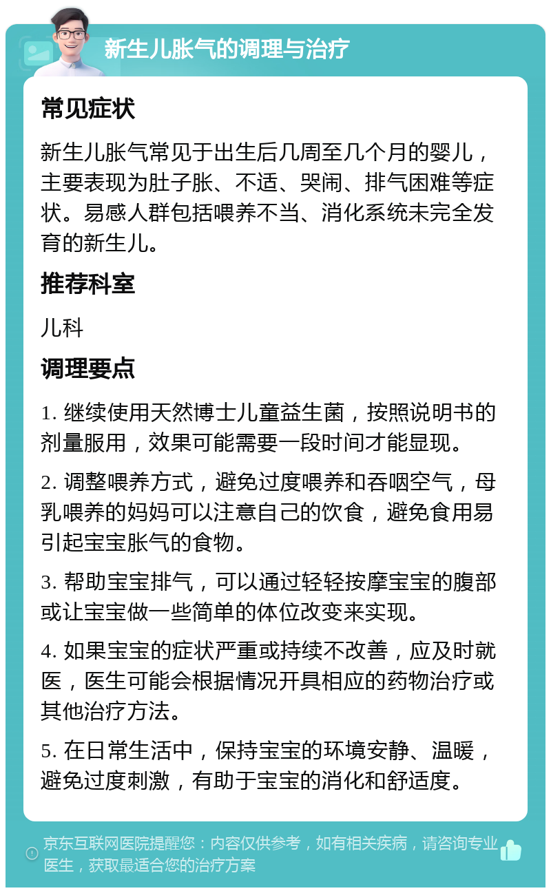 新生儿胀气的调理与治疗 常见症状 新生儿胀气常见于出生后几周至几个月的婴儿，主要表现为肚子胀、不适、哭闹、排气困难等症状。易感人群包括喂养不当、消化系统未完全发育的新生儿。 推荐科室 儿科 调理要点 1. 继续使用天然博士儿童益生菌，按照说明书的剂量服用，效果可能需要一段时间才能显现。 2. 调整喂养方式，避免过度喂养和吞咽空气，母乳喂养的妈妈可以注意自己的饮食，避免食用易引起宝宝胀气的食物。 3. 帮助宝宝排气，可以通过轻轻按摩宝宝的腹部或让宝宝做一些简单的体位改变来实现。 4. 如果宝宝的症状严重或持续不改善，应及时就医，医生可能会根据情况开具相应的药物治疗或其他治疗方法。 5. 在日常生活中，保持宝宝的环境安静、温暖，避免过度刺激，有助于宝宝的消化和舒适度。