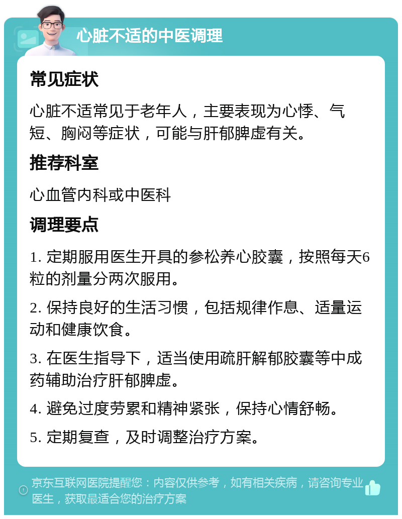 心脏不适的中医调理 常见症状 心脏不适常见于老年人，主要表现为心悸、气短、胸闷等症状，可能与肝郁脾虚有关。 推荐科室 心血管内科或中医科 调理要点 1. 定期服用医生开具的参松养心胶囊，按照每天6粒的剂量分两次服用。 2. 保持良好的生活习惯，包括规律作息、适量运动和健康饮食。 3. 在医生指导下，适当使用疏肝解郁胶囊等中成药辅助治疗肝郁脾虚。 4. 避免过度劳累和精神紧张，保持心情舒畅。 5. 定期复查，及时调整治疗方案。