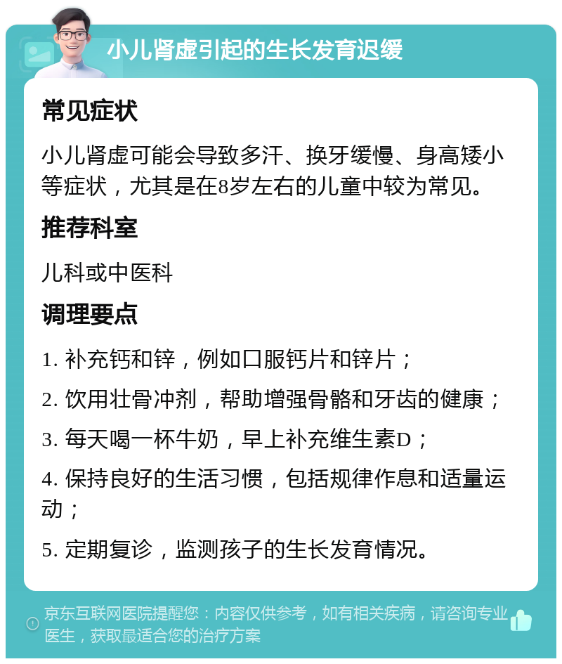 小儿肾虚引起的生长发育迟缓 常见症状 小儿肾虚可能会导致多汗、换牙缓慢、身高矮小等症状，尤其是在8岁左右的儿童中较为常见。 推荐科室 儿科或中医科 调理要点 1. 补充钙和锌，例如口服钙片和锌片； 2. 饮用壮骨冲剂，帮助增强骨骼和牙齿的健康； 3. 每天喝一杯牛奶，早上补充维生素D； 4. 保持良好的生活习惯，包括规律作息和适量运动； 5. 定期复诊，监测孩子的生长发育情况。