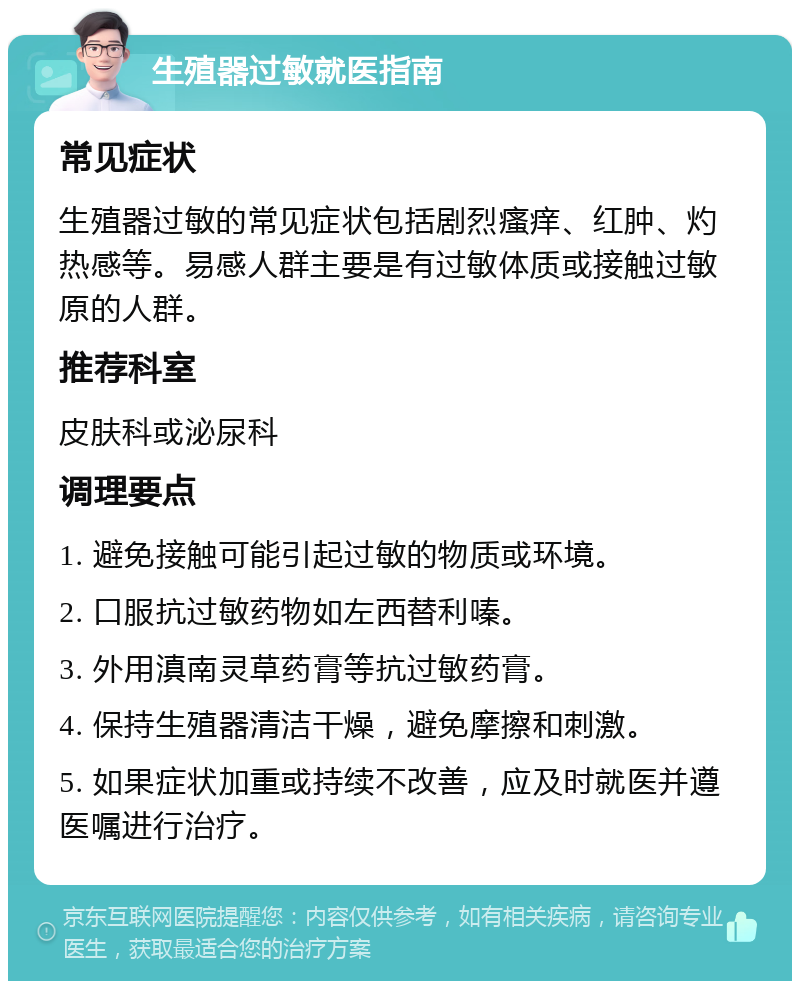 生殖器过敏就医指南 常见症状 生殖器过敏的常见症状包括剧烈瘙痒、红肿、灼热感等。易感人群主要是有过敏体质或接触过敏原的人群。 推荐科室 皮肤科或泌尿科 调理要点 1. 避免接触可能引起过敏的物质或环境。 2. 口服抗过敏药物如左西替利嗪。 3. 外用滇南灵草药膏等抗过敏药膏。 4. 保持生殖器清洁干燥，避免摩擦和刺激。 5. 如果症状加重或持续不改善，应及时就医并遵医嘱进行治疗。