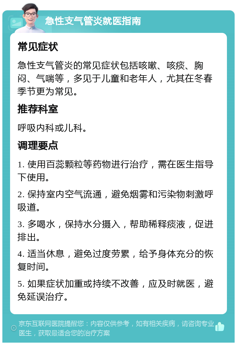 急性支气管炎就医指南 常见症状 急性支气管炎的常见症状包括咳嗽、咳痰、胸闷、气喘等，多见于儿童和老年人，尤其在冬春季节更为常见。 推荐科室 呼吸内科或儿科。 调理要点 1. 使用百蕊颗粒等药物进行治疗，需在医生指导下使用。 2. 保持室内空气流通，避免烟雾和污染物刺激呼吸道。 3. 多喝水，保持水分摄入，帮助稀释痰液，促进排出。 4. 适当休息，避免过度劳累，给予身体充分的恢复时间。 5. 如果症状加重或持续不改善，应及时就医，避免延误治疗。