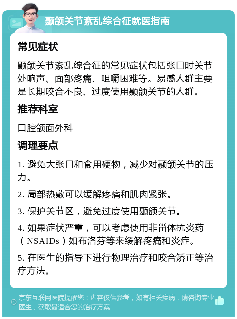 颞颌关节紊乱综合征就医指南 常见症状 颞颌关节紊乱综合征的常见症状包括张口时关节处响声、面部疼痛、咀嚼困难等。易感人群主要是长期咬合不良、过度使用颞颌关节的人群。 推荐科室 口腔颌面外科 调理要点 1. 避免大张口和食用硬物，减少对颞颌关节的压力。 2. 局部热敷可以缓解疼痛和肌肉紧张。 3. 保护关节区，避免过度使用颞颌关节。 4. 如果症状严重，可以考虑使用非甾体抗炎药（NSAIDs）如布洛芬等来缓解疼痛和炎症。 5. 在医生的指导下进行物理治疗和咬合矫正等治疗方法。