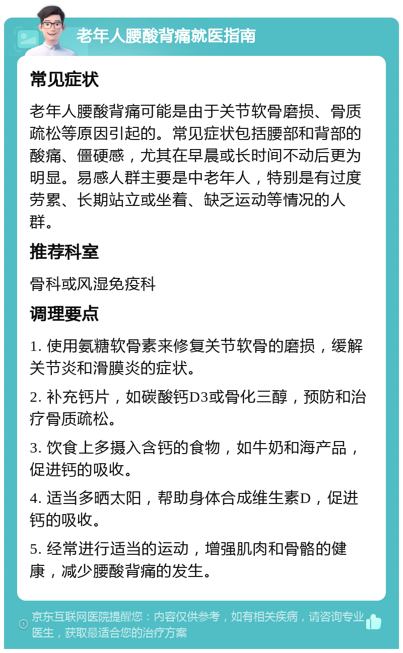 老年人腰酸背痛就医指南 常见症状 老年人腰酸背痛可能是由于关节软骨磨损、骨质疏松等原因引起的。常见症状包括腰部和背部的酸痛、僵硬感，尤其在早晨或长时间不动后更为明显。易感人群主要是中老年人，特别是有过度劳累、长期站立或坐着、缺乏运动等情况的人群。 推荐科室 骨科或风湿免疫科 调理要点 1. 使用氨糖软骨素来修复关节软骨的磨损，缓解关节炎和滑膜炎的症状。 2. 补充钙片，如碳酸钙D3或骨化三醇，预防和治疗骨质疏松。 3. 饮食上多摄入含钙的食物，如牛奶和海产品，促进钙的吸收。 4. 适当多晒太阳，帮助身体合成维生素D，促进钙的吸收。 5. 经常进行适当的运动，增强肌肉和骨骼的健康，减少腰酸背痛的发生。