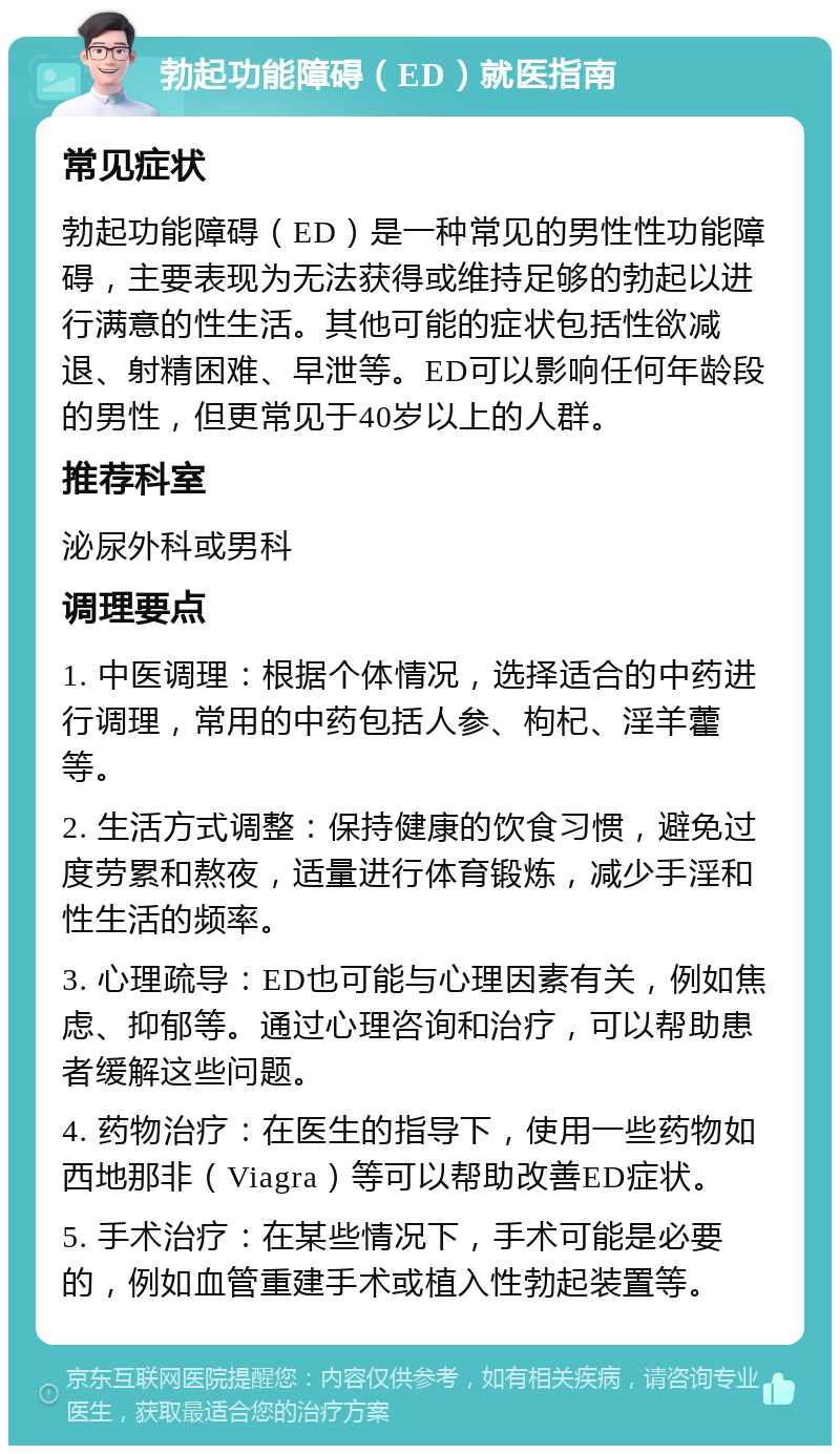 勃起功能障碍（ED）就医指南 常见症状 勃起功能障碍（ED）是一种常见的男性性功能障碍，主要表现为无法获得或维持足够的勃起以进行满意的性生活。其他可能的症状包括性欲减退、射精困难、早泄等。ED可以影响任何年龄段的男性，但更常见于40岁以上的人群。 推荐科室 泌尿外科或男科 调理要点 1. 中医调理：根据个体情况，选择适合的中药进行调理，常用的中药包括人参、枸杞、淫羊藿等。 2. 生活方式调整：保持健康的饮食习惯，避免过度劳累和熬夜，适量进行体育锻炼，减少手淫和性生活的频率。 3. 心理疏导：ED也可能与心理因素有关，例如焦虑、抑郁等。通过心理咨询和治疗，可以帮助患者缓解这些问题。 4. 药物治疗：在医生的指导下，使用一些药物如西地那非（Viagra）等可以帮助改善ED症状。 5. 手术治疗：在某些情况下，手术可能是必要的，例如血管重建手术或植入性勃起装置等。