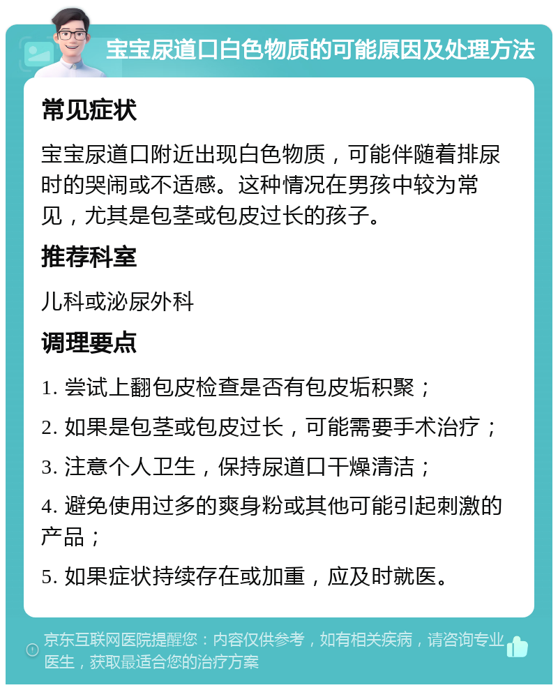 宝宝尿道口白色物质的可能原因及处理方法 常见症状 宝宝尿道口附近出现白色物质，可能伴随着排尿时的哭闹或不适感。这种情况在男孩中较为常见，尤其是包茎或包皮过长的孩子。 推荐科室 儿科或泌尿外科 调理要点 1. 尝试上翻包皮检查是否有包皮垢积聚； 2. 如果是包茎或包皮过长，可能需要手术治疗； 3. 注意个人卫生，保持尿道口干燥清洁； 4. 避免使用过多的爽身粉或其他可能引起刺激的产品； 5. 如果症状持续存在或加重，应及时就医。