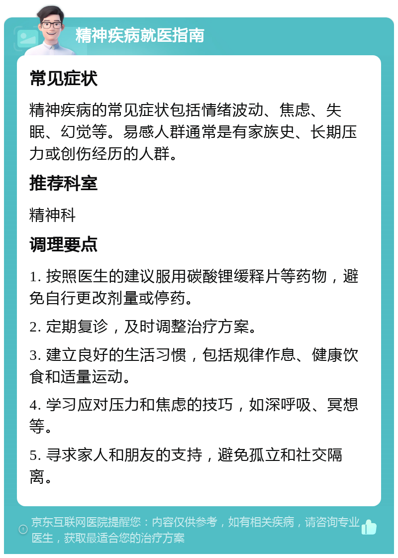 精神疾病就医指南 常见症状 精神疾病的常见症状包括情绪波动、焦虑、失眠、幻觉等。易感人群通常是有家族史、长期压力或创伤经历的人群。 推荐科室 精神科 调理要点 1. 按照医生的建议服用碳酸锂缓释片等药物，避免自行更改剂量或停药。 2. 定期复诊，及时调整治疗方案。 3. 建立良好的生活习惯，包括规律作息、健康饮食和适量运动。 4. 学习应对压力和焦虑的技巧，如深呼吸、冥想等。 5. 寻求家人和朋友的支持，避免孤立和社交隔离。