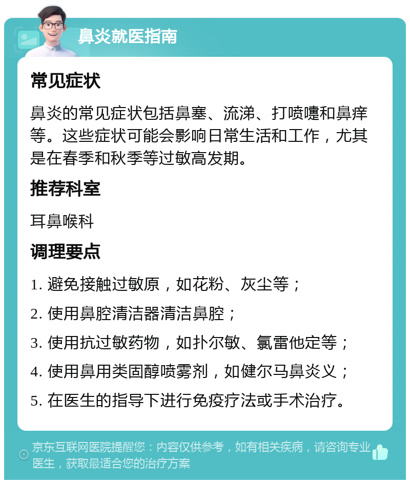 鼻炎就医指南 常见症状 鼻炎的常见症状包括鼻塞、流涕、打喷嚏和鼻痒等。这些症状可能会影响日常生活和工作，尤其是在春季和秋季等过敏高发期。 推荐科室 耳鼻喉科 调理要点 1. 避免接触过敏原，如花粉、灰尘等； 2. 使用鼻腔清洁器清洁鼻腔； 3. 使用抗过敏药物，如扑尔敏、氯雷他定等； 4. 使用鼻用类固醇喷雾剂，如健尔马鼻炎义； 5. 在医生的指导下进行免疫疗法或手术治疗。