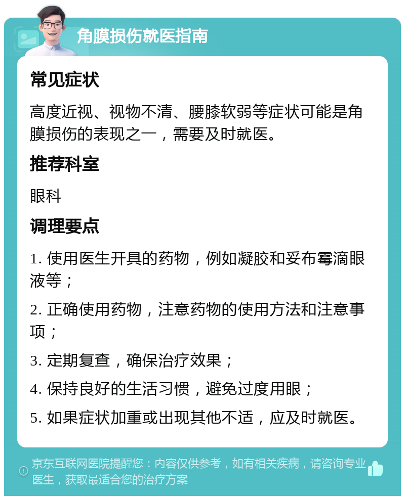 角膜损伤就医指南 常见症状 高度近视、视物不清、腰膝软弱等症状可能是角膜损伤的表现之一，需要及时就医。 推荐科室 眼科 调理要点 1. 使用医生开具的药物，例如凝胶和妥布霉滴眼液等； 2. 正确使用药物，注意药物的使用方法和注意事项； 3. 定期复查，确保治疗效果； 4. 保持良好的生活习惯，避免过度用眼； 5. 如果症状加重或出现其他不适，应及时就医。