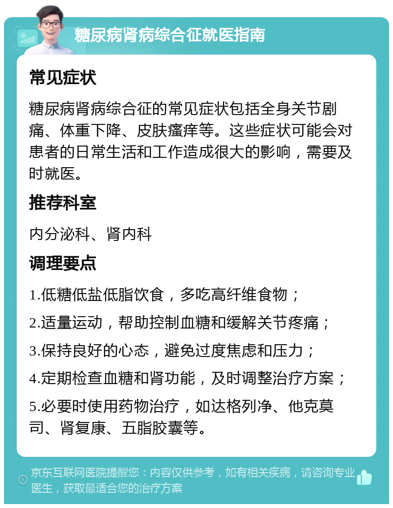 糖尿病肾病综合征就医指南 常见症状 糖尿病肾病综合征的常见症状包括全身关节剧痛、体重下降、皮肤瘙痒等。这些症状可能会对患者的日常生活和工作造成很大的影响，需要及时就医。 推荐科室 内分泌科、肾内科 调理要点 1.低糖低盐低脂饮食，多吃高纤维食物； 2.适量运动，帮助控制血糖和缓解关节疼痛； 3.保持良好的心态，避免过度焦虑和压力； 4.定期检查血糖和肾功能，及时调整治疗方案； 5.必要时使用药物治疗，如达格列净、他克莫司、肾复康、五脂胶囊等。