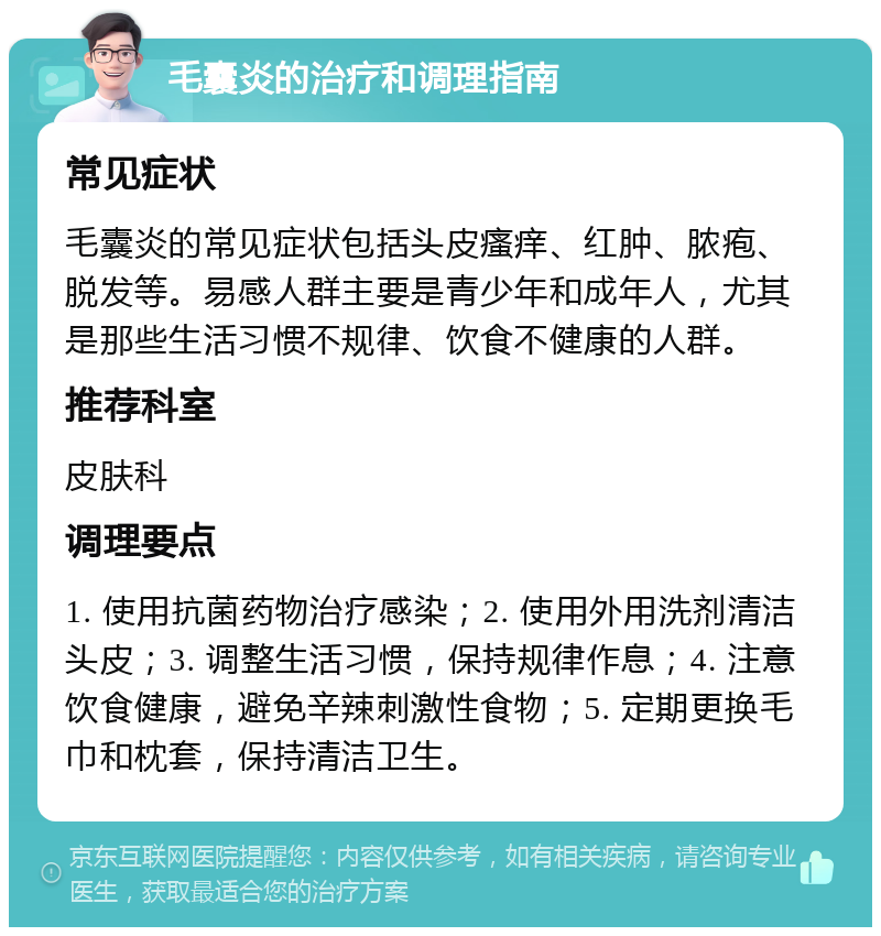 毛囊炎的治疗和调理指南 常见症状 毛囊炎的常见症状包括头皮瘙痒、红肿、脓疱、脱发等。易感人群主要是青少年和成年人，尤其是那些生活习惯不规律、饮食不健康的人群。 推荐科室 皮肤科 调理要点 1. 使用抗菌药物治疗感染；2. 使用外用洗剂清洁头皮；3. 调整生活习惯，保持规律作息；4. 注意饮食健康，避免辛辣刺激性食物；5. 定期更换毛巾和枕套，保持清洁卫生。