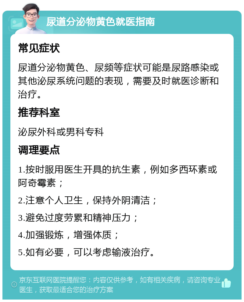 尿道分泌物黄色就医指南 常见症状 尿道分泌物黄色、尿频等症状可能是尿路感染或其他泌尿系统问题的表现，需要及时就医诊断和治疗。 推荐科室 泌尿外科或男科专科 调理要点 1.按时服用医生开具的抗生素，例如多西环素或阿奇霉素； 2.注意个人卫生，保持外阴清洁； 3.避免过度劳累和精神压力； 4.加强锻炼，增强体质； 5.如有必要，可以考虑输液治疗。