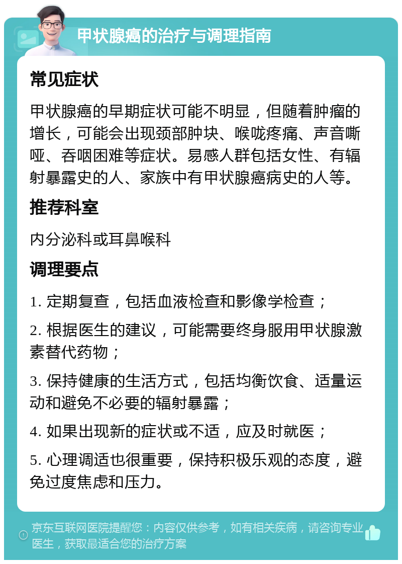 甲状腺癌的治疗与调理指南 常见症状 甲状腺癌的早期症状可能不明显，但随着肿瘤的增长，可能会出现颈部肿块、喉咙疼痛、声音嘶哑、吞咽困难等症状。易感人群包括女性、有辐射暴露史的人、家族中有甲状腺癌病史的人等。 推荐科室 内分泌科或耳鼻喉科 调理要点 1. 定期复查，包括血液检查和影像学检查； 2. 根据医生的建议，可能需要终身服用甲状腺激素替代药物； 3. 保持健康的生活方式，包括均衡饮食、适量运动和避免不必要的辐射暴露； 4. 如果出现新的症状或不适，应及时就医； 5. 心理调适也很重要，保持积极乐观的态度，避免过度焦虑和压力。