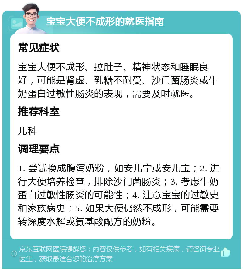 宝宝大便不成形的就医指南 常见症状 宝宝大便不成形、拉肚子、精神状态和睡眠良好，可能是肾虚、乳糖不耐受、沙门菌肠炎或牛奶蛋白过敏性肠炎的表现，需要及时就医。 推荐科室 儿科 调理要点 1. 尝试换成腹泻奶粉，如安儿宁或安儿宝；2. 进行大便培养检查，排除沙门菌肠炎；3. 考虑牛奶蛋白过敏性肠炎的可能性；4. 注意宝宝的过敏史和家族病史；5. 如果大便仍然不成形，可能需要转深度水解或氨基酸配方的奶粉。