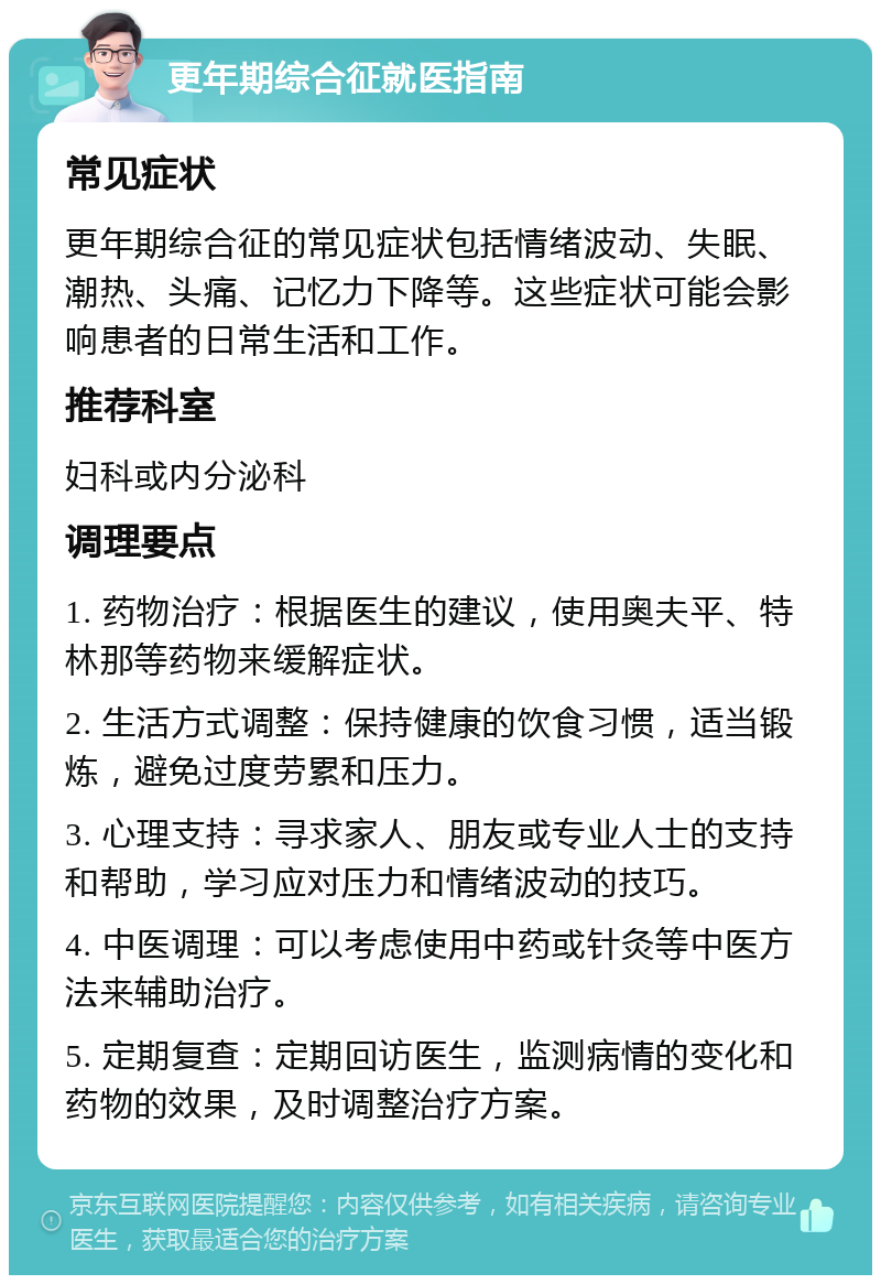 更年期综合征就医指南 常见症状 更年期综合征的常见症状包括情绪波动、失眠、潮热、头痛、记忆力下降等。这些症状可能会影响患者的日常生活和工作。 推荐科室 妇科或内分泌科 调理要点 1. 药物治疗：根据医生的建议，使用奥夫平、特林那等药物来缓解症状。 2. 生活方式调整：保持健康的饮食习惯，适当锻炼，避免过度劳累和压力。 3. 心理支持：寻求家人、朋友或专业人士的支持和帮助，学习应对压力和情绪波动的技巧。 4. 中医调理：可以考虑使用中药或针灸等中医方法来辅助治疗。 5. 定期复查：定期回访医生，监测病情的变化和药物的效果，及时调整治疗方案。