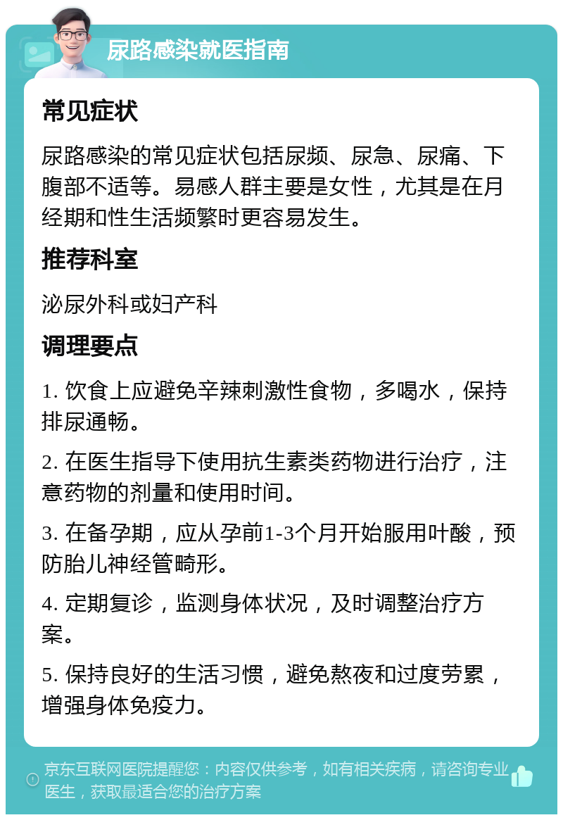 尿路感染就医指南 常见症状 尿路感染的常见症状包括尿频、尿急、尿痛、下腹部不适等。易感人群主要是女性，尤其是在月经期和性生活频繁时更容易发生。 推荐科室 泌尿外科或妇产科 调理要点 1. 饮食上应避免辛辣刺激性食物，多喝水，保持排尿通畅。 2. 在医生指导下使用抗生素类药物进行治疗，注意药物的剂量和使用时间。 3. 在备孕期，应从孕前1-3个月开始服用叶酸，预防胎儿神经管畸形。 4. 定期复诊，监测身体状况，及时调整治疗方案。 5. 保持良好的生活习惯，避免熬夜和过度劳累，增强身体免疫力。