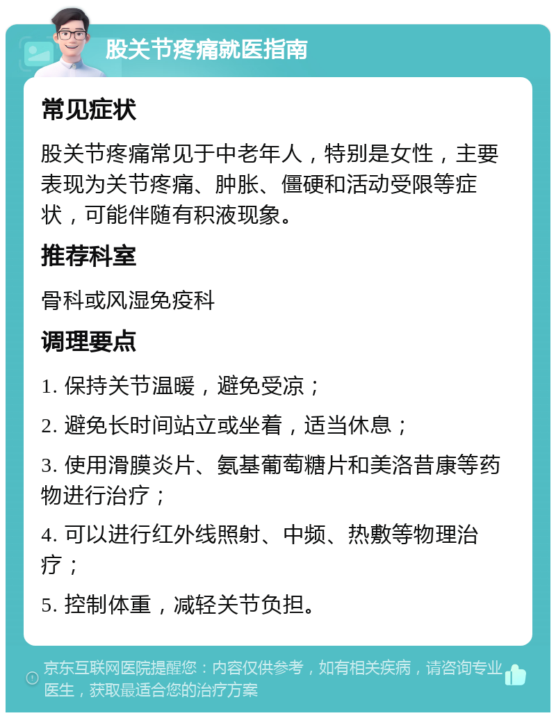 股关节疼痛就医指南 常见症状 股关节疼痛常见于中老年人，特别是女性，主要表现为关节疼痛、肿胀、僵硬和活动受限等症状，可能伴随有积液现象。 推荐科室 骨科或风湿免疫科 调理要点 1. 保持关节温暖，避免受凉； 2. 避免长时间站立或坐着，适当休息； 3. 使用滑膜炎片、氨基葡萄糖片和美洛昔康等药物进行治疗； 4. 可以进行红外线照射、中频、热敷等物理治疗； 5. 控制体重，减轻关节负担。