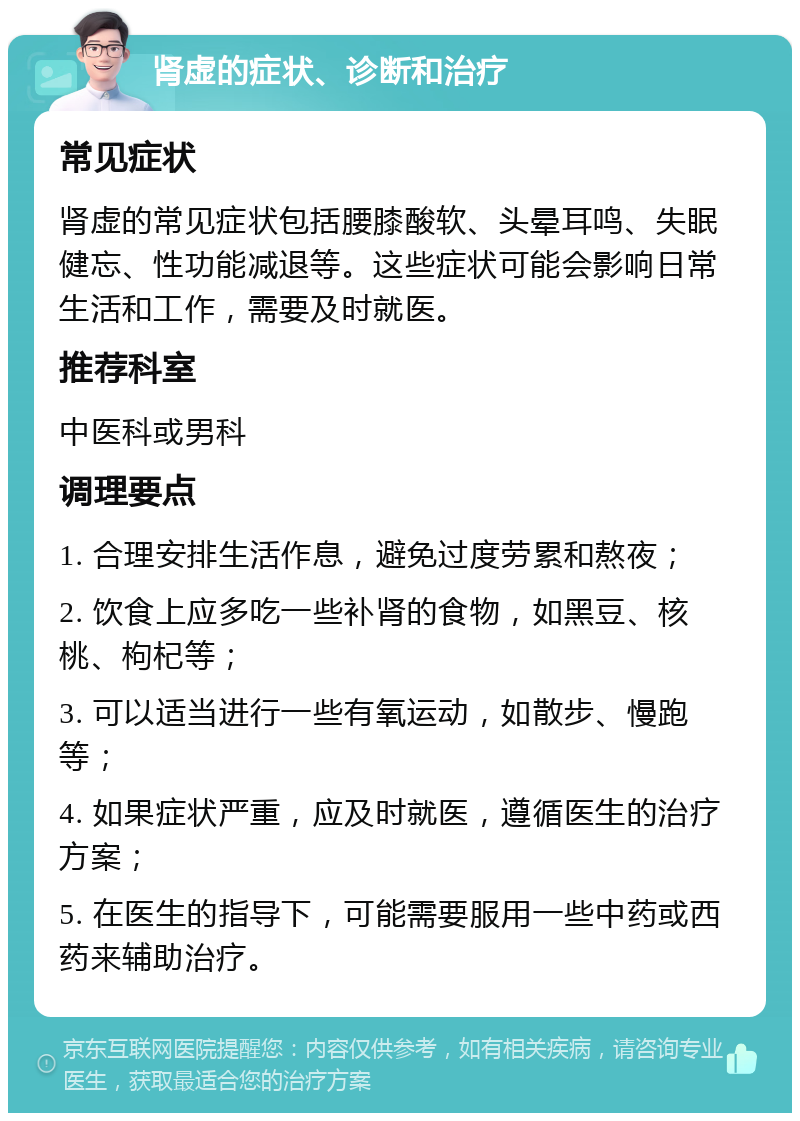 肾虚的症状、诊断和治疗 常见症状 肾虚的常见症状包括腰膝酸软、头晕耳鸣、失眠健忘、性功能减退等。这些症状可能会影响日常生活和工作，需要及时就医。 推荐科室 中医科或男科 调理要点 1. 合理安排生活作息，避免过度劳累和熬夜； 2. 饮食上应多吃一些补肾的食物，如黑豆、核桃、枸杞等； 3. 可以适当进行一些有氧运动，如散步、慢跑等； 4. 如果症状严重，应及时就医，遵循医生的治疗方案； 5. 在医生的指导下，可能需要服用一些中药或西药来辅助治疗。