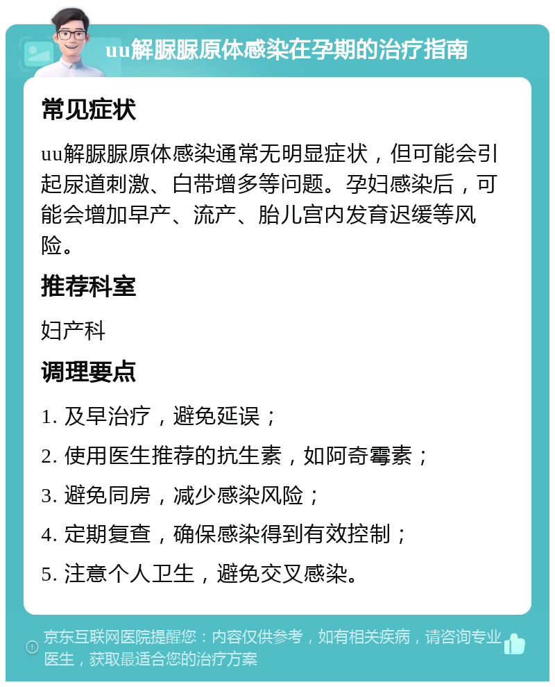 uu解脲脲原体感染在孕期的治疗指南 常见症状 uu解脲脲原体感染通常无明显症状，但可能会引起尿道刺激、白带增多等问题。孕妇感染后，可能会增加早产、流产、胎儿宫内发育迟缓等风险。 推荐科室 妇产科 调理要点 1. 及早治疗，避免延误； 2. 使用医生推荐的抗生素，如阿奇霉素； 3. 避免同房，减少感染风险； 4. 定期复查，确保感染得到有效控制； 5. 注意个人卫生，避免交叉感染。