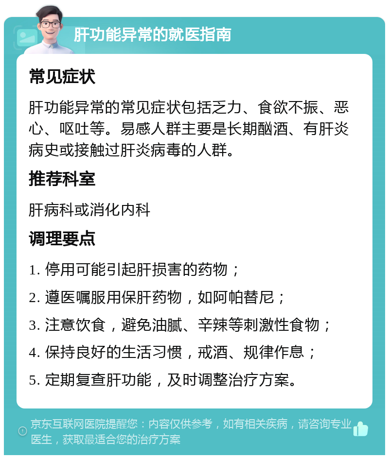 肝功能异常的就医指南 常见症状 肝功能异常的常见症状包括乏力、食欲不振、恶心、呕吐等。易感人群主要是长期酗酒、有肝炎病史或接触过肝炎病毒的人群。 推荐科室 肝病科或消化内科 调理要点 1. 停用可能引起肝损害的药物； 2. 遵医嘱服用保肝药物，如阿帕替尼； 3. 注意饮食，避免油腻、辛辣等刺激性食物； 4. 保持良好的生活习惯，戒酒、规律作息； 5. 定期复查肝功能，及时调整治疗方案。