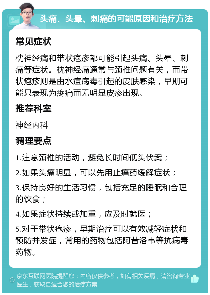 头痛、头晕、刺痛的可能原因和治疗方法 常见症状 枕神经痛和带状疱疹都可能引起头痛、头晕、刺痛等症状。枕神经痛通常与颈椎问题有关，而带状疱疹则是由水痘病毒引起的皮肤感染，早期可能只表现为疼痛而无明显皮疹出现。 推荐科室 神经内科 调理要点 1.注意颈椎的活动，避免长时间低头伏案； 2.如果头痛明显，可以先用止痛药缓解症状； 3.保持良好的生活习惯，包括充足的睡眠和合理的饮食； 4.如果症状持续或加重，应及时就医； 5.对于带状疱疹，早期治疗可以有效减轻症状和预防并发症，常用的药物包括阿昔洛韦等抗病毒药物。