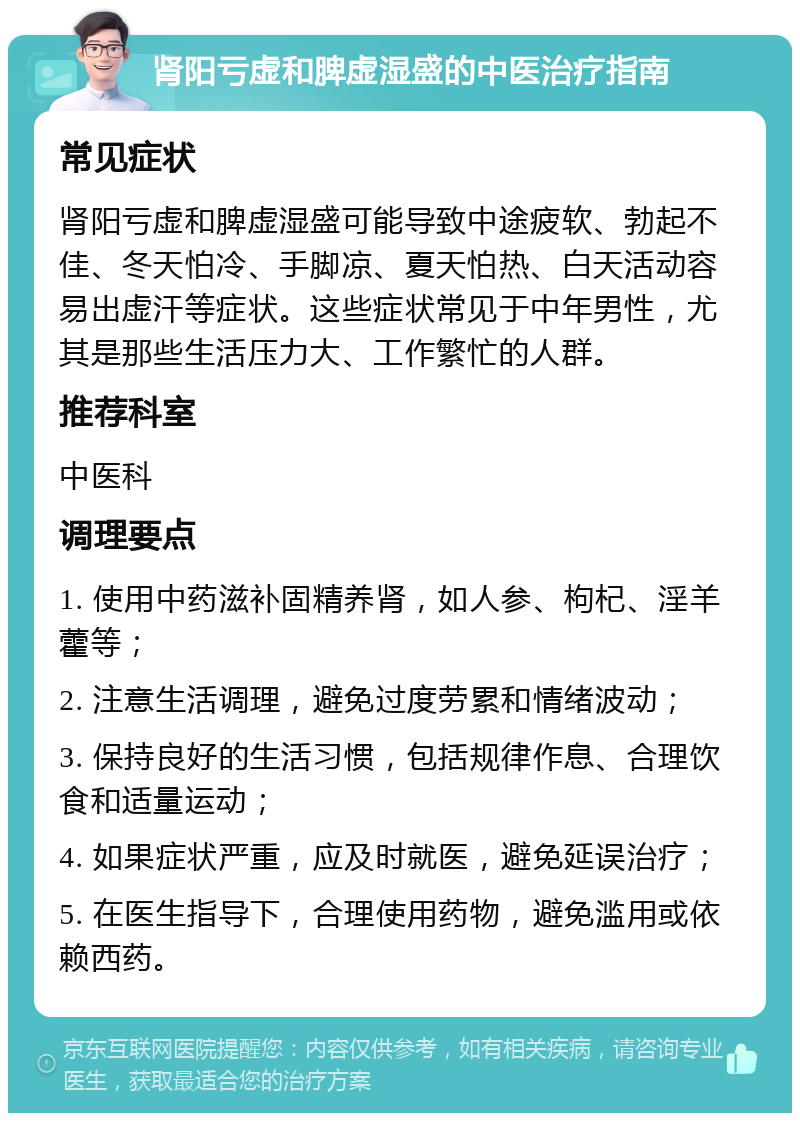 肾阳亏虚和脾虚湿盛的中医治疗指南 常见症状 肾阳亏虚和脾虚湿盛可能导致中途疲软、勃起不佳、冬天怕冷、手脚凉、夏天怕热、白天活动容易出虚汗等症状。这些症状常见于中年男性，尤其是那些生活压力大、工作繁忙的人群。 推荐科室 中医科 调理要点 1. 使用中药滋补固精养肾，如人参、枸杞、淫羊藿等； 2. 注意生活调理，避免过度劳累和情绪波动； 3. 保持良好的生活习惯，包括规律作息、合理饮食和适量运动； 4. 如果症状严重，应及时就医，避免延误治疗； 5. 在医生指导下，合理使用药物，避免滥用或依赖西药。