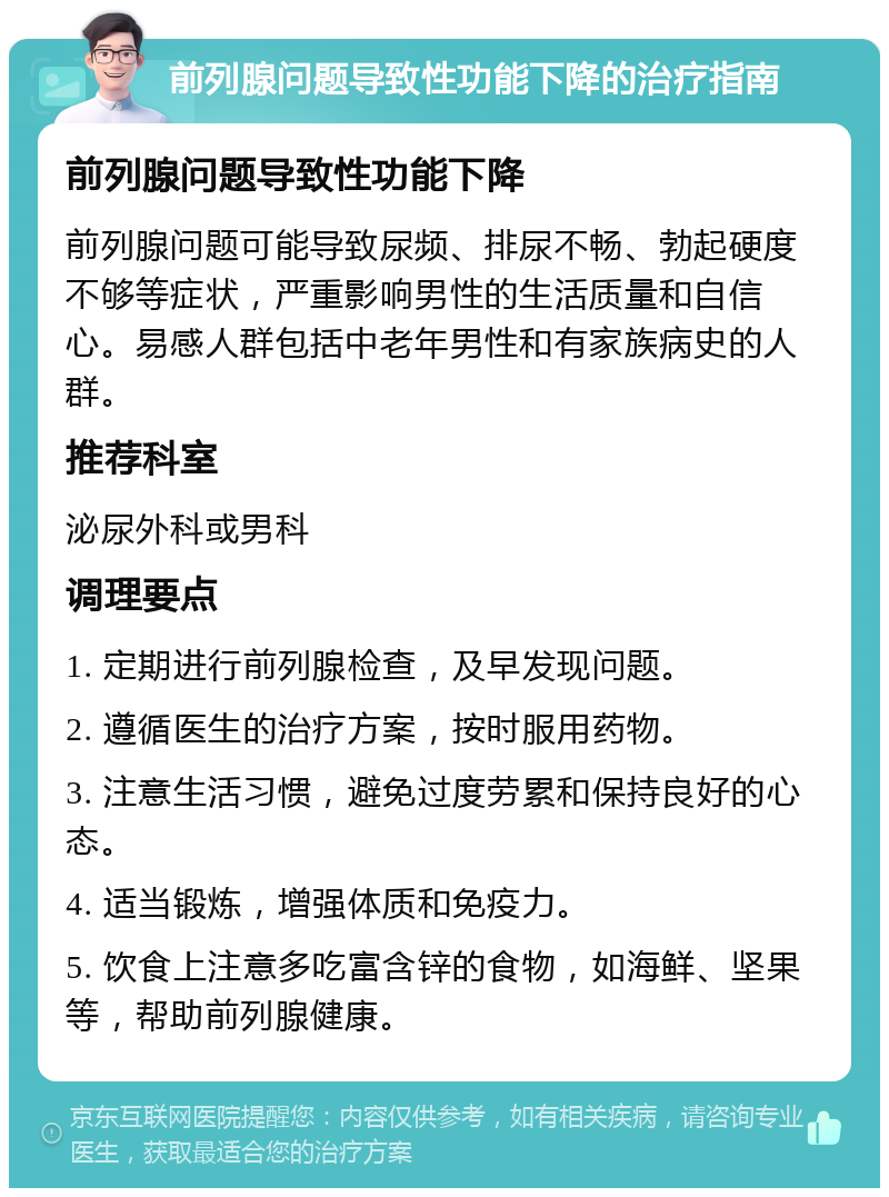 前列腺问题导致性功能下降的治疗指南 前列腺问题导致性功能下降 前列腺问题可能导致尿频、排尿不畅、勃起硬度不够等症状，严重影响男性的生活质量和自信心。易感人群包括中老年男性和有家族病史的人群。 推荐科室 泌尿外科或男科 调理要点 1. 定期进行前列腺检查，及早发现问题。 2. 遵循医生的治疗方案，按时服用药物。 3. 注意生活习惯，避免过度劳累和保持良好的心态。 4. 适当锻炼，增强体质和免疫力。 5. 饮食上注意多吃富含锌的食物，如海鲜、坚果等，帮助前列腺健康。