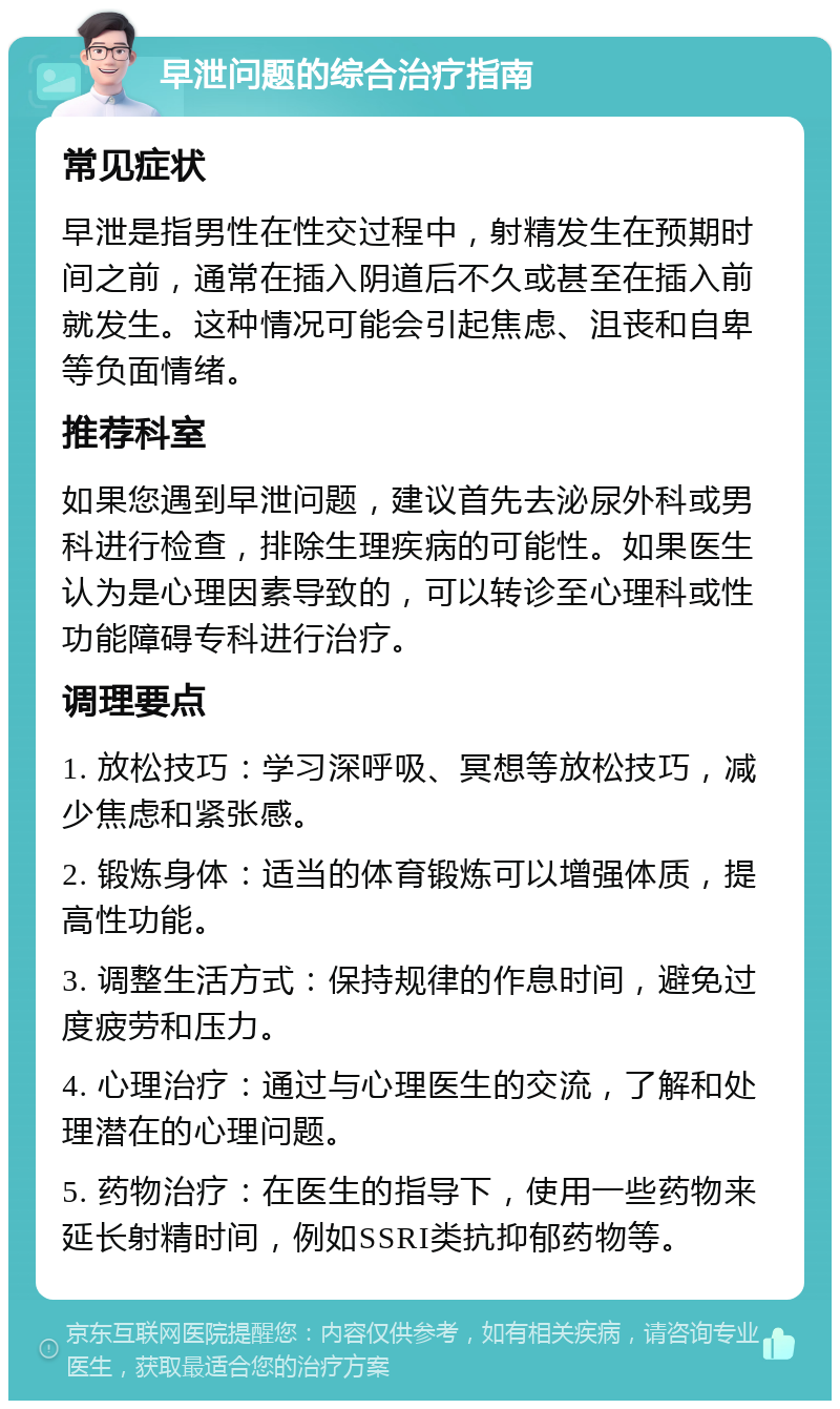 早泄问题的综合治疗指南 常见症状 早泄是指男性在性交过程中，射精发生在预期时间之前，通常在插入阴道后不久或甚至在插入前就发生。这种情况可能会引起焦虑、沮丧和自卑等负面情绪。 推荐科室 如果您遇到早泄问题，建议首先去泌尿外科或男科进行检查，排除生理疾病的可能性。如果医生认为是心理因素导致的，可以转诊至心理科或性功能障碍专科进行治疗。 调理要点 1. 放松技巧：学习深呼吸、冥想等放松技巧，减少焦虑和紧张感。 2. 锻炼身体：适当的体育锻炼可以增强体质，提高性功能。 3. 调整生活方式：保持规律的作息时间，避免过度疲劳和压力。 4. 心理治疗：通过与心理医生的交流，了解和处理潜在的心理问题。 5. 药物治疗：在医生的指导下，使用一些药物来延长射精时间，例如SSRI类抗抑郁药物等。