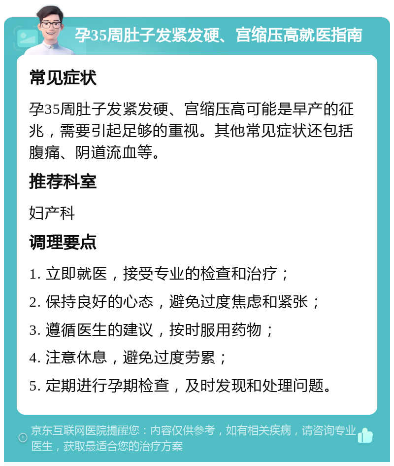 孕35周肚子发紧发硬、宫缩压高就医指南 常见症状 孕35周肚子发紧发硬、宫缩压高可能是早产的征兆，需要引起足够的重视。其他常见症状还包括腹痛、阴道流血等。 推荐科室 妇产科 调理要点 1. 立即就医，接受专业的检查和治疗； 2. 保持良好的心态，避免过度焦虑和紧张； 3. 遵循医生的建议，按时服用药物； 4. 注意休息，避免过度劳累； 5. 定期进行孕期检查，及时发现和处理问题。