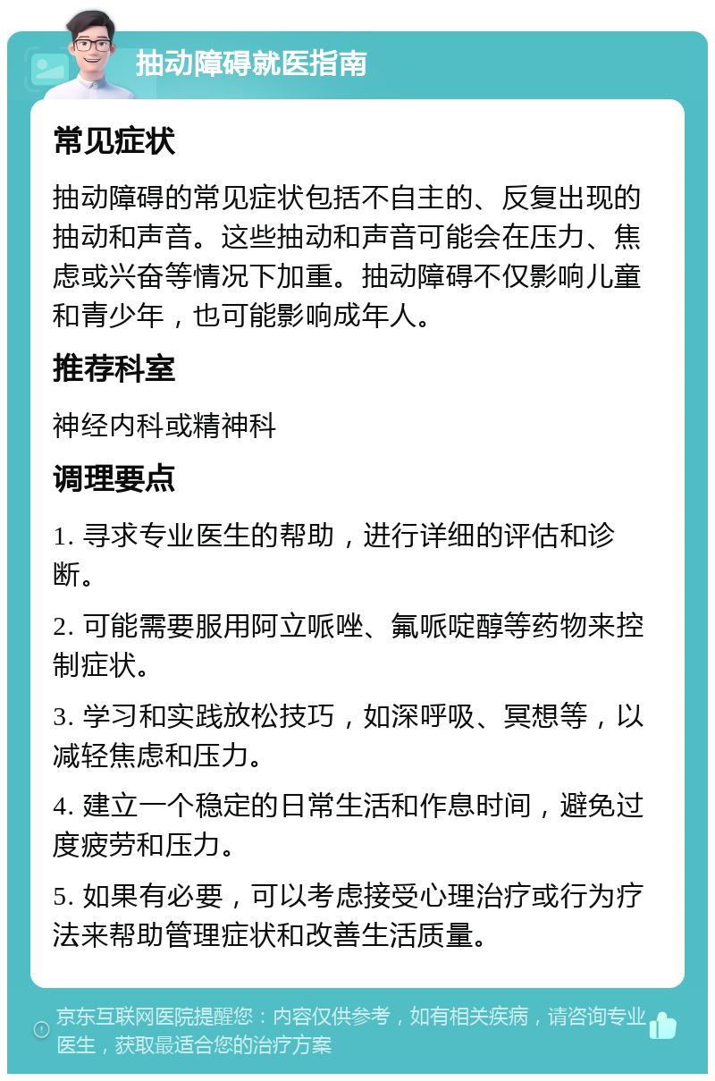 抽动障碍就医指南 常见症状 抽动障碍的常见症状包括不自主的、反复出现的抽动和声音。这些抽动和声音可能会在压力、焦虑或兴奋等情况下加重。抽动障碍不仅影响儿童和青少年，也可能影响成年人。 推荐科室 神经内科或精神科 调理要点 1. 寻求专业医生的帮助，进行详细的评估和诊断。 2. 可能需要服用阿立哌唑、氟哌啶醇等药物来控制症状。 3. 学习和实践放松技巧，如深呼吸、冥想等，以减轻焦虑和压力。 4. 建立一个稳定的日常生活和作息时间，避免过度疲劳和压力。 5. 如果有必要，可以考虑接受心理治疗或行为疗法来帮助管理症状和改善生活质量。