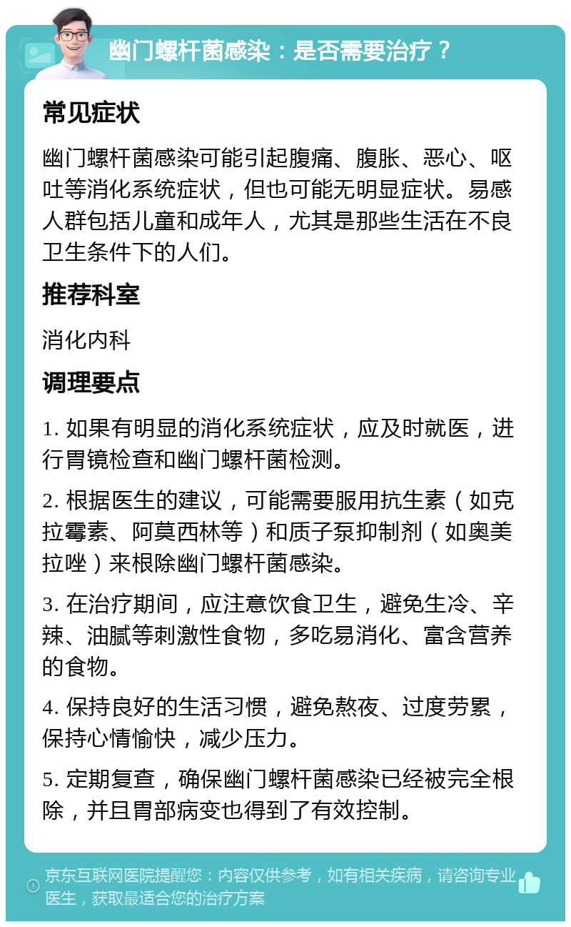 幽门螺杆菌感染：是否需要治疗？ 常见症状 幽门螺杆菌感染可能引起腹痛、腹胀、恶心、呕吐等消化系统症状，但也可能无明显症状。易感人群包括儿童和成年人，尤其是那些生活在不良卫生条件下的人们。 推荐科室 消化内科 调理要点 1. 如果有明显的消化系统症状，应及时就医，进行胃镜检查和幽门螺杆菌检测。 2. 根据医生的建议，可能需要服用抗生素（如克拉霉素、阿莫西林等）和质子泵抑制剂（如奥美拉唑）来根除幽门螺杆菌感染。 3. 在治疗期间，应注意饮食卫生，避免生冷、辛辣、油腻等刺激性食物，多吃易消化、富含营养的食物。 4. 保持良好的生活习惯，避免熬夜、过度劳累，保持心情愉快，减少压力。 5. 定期复查，确保幽门螺杆菌感染已经被完全根除，并且胃部病变也得到了有效控制。