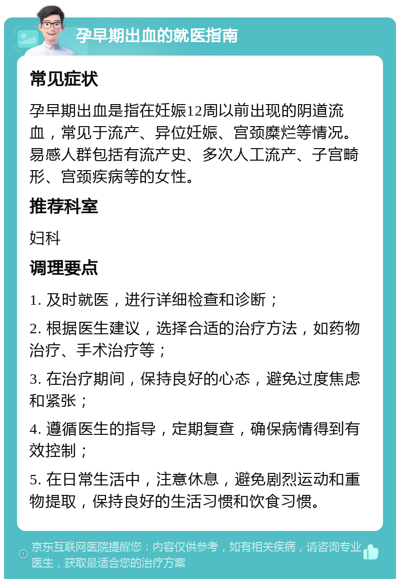 孕早期出血的就医指南 常见症状 孕早期出血是指在妊娠12周以前出现的阴道流血，常见于流产、异位妊娠、宫颈糜烂等情况。易感人群包括有流产史、多次人工流产、子宫畸形、宫颈疾病等的女性。 推荐科室 妇科 调理要点 1. 及时就医，进行详细检查和诊断； 2. 根据医生建议，选择合适的治疗方法，如药物治疗、手术治疗等； 3. 在治疗期间，保持良好的心态，避免过度焦虑和紧张； 4. 遵循医生的指导，定期复查，确保病情得到有效控制； 5. 在日常生活中，注意休息，避免剧烈运动和重物提取，保持良好的生活习惯和饮食习惯。