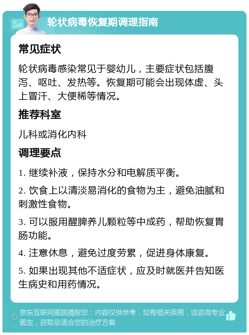 轮状病毒恢复期调理指南 常见症状 轮状病毒感染常见于婴幼儿，主要症状包括腹泻、呕吐、发热等。恢复期可能会出现体虚、头上冒汗、大便稀等情况。 推荐科室 儿科或消化内科 调理要点 1. 继续补液，保持水分和电解质平衡。 2. 饮食上以清淡易消化的食物为主，避免油腻和刺激性食物。 3. 可以服用醒脾养儿颗粒等中成药，帮助恢复胃肠功能。 4. 注意休息，避免过度劳累，促进身体康复。 5. 如果出现其他不适症状，应及时就医并告知医生病史和用药情况。