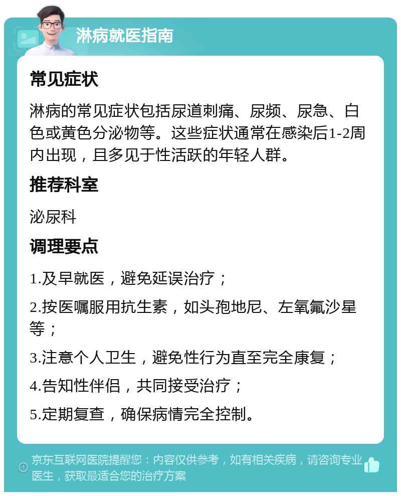 淋病就医指南 常见症状 淋病的常见症状包括尿道刺痛、尿频、尿急、白色或黄色分泌物等。这些症状通常在感染后1-2周内出现，且多见于性活跃的年轻人群。 推荐科室 泌尿科 调理要点 1.及早就医，避免延误治疗； 2.按医嘱服用抗生素，如头孢地尼、左氧氟沙星等； 3.注意个人卫生，避免性行为直至完全康复； 4.告知性伴侣，共同接受治疗； 5.定期复查，确保病情完全控制。