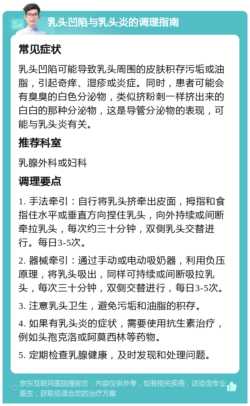 乳头凹陷与乳头炎的调理指南 常见症状 乳头凹陷可能导致乳头周围的皮肤积存污垢或油脂，引起奇痒、湿疹或炎症。同时，患者可能会有臭臭的白色分泌物，类似挤粉刺一样挤出来的白白的那种分泌物，这是导管分泌物的表现，可能与乳头炎有关。 推荐科室 乳腺外科或妇科 调理要点 1. 手法牵引：自行将乳头挤牵出皮面，拇指和食指住水平或垂直方向捏住乳头，向外持续或间断牵拉乳头，每次约三十分钟，双侧乳头交替进行。每日3-5次。 2. 器械牵引：通过手动或电动吸奶器，利用负压原理，将乳头吸出，同样可持续或间断吸拉乳头，每次三十分钟，双侧交替进行，每日3-5次。 3. 注意乳头卫生，避免污垢和油脂的积存。 4. 如果有乳头炎的症状，需要使用抗生素治疗，例如头孢克洛或阿莫西林等药物。 5. 定期检查乳腺健康，及时发现和处理问题。