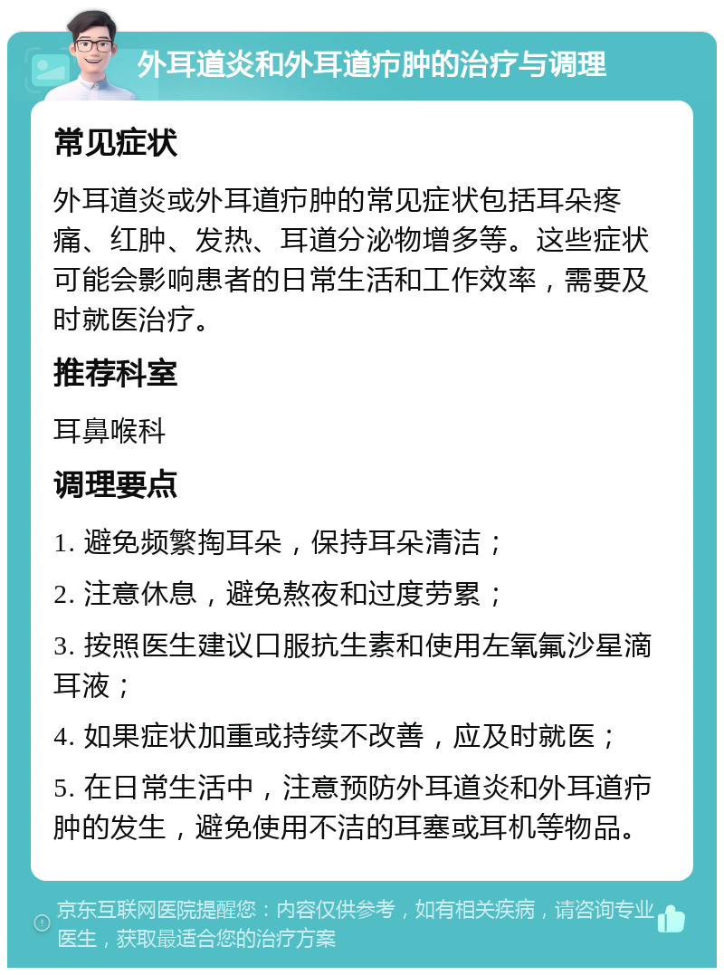 外耳道炎和外耳道疖肿的治疗与调理 常见症状 外耳道炎或外耳道疖肿的常见症状包括耳朵疼痛、红肿、发热、耳道分泌物增多等。这些症状可能会影响患者的日常生活和工作效率，需要及时就医治疗。 推荐科室 耳鼻喉科 调理要点 1. 避免频繁掏耳朵，保持耳朵清洁； 2. 注意休息，避免熬夜和过度劳累； 3. 按照医生建议口服抗生素和使用左氧氟沙星滴耳液； 4. 如果症状加重或持续不改善，应及时就医； 5. 在日常生活中，注意预防外耳道炎和外耳道疖肿的发生，避免使用不洁的耳塞或耳机等物品。