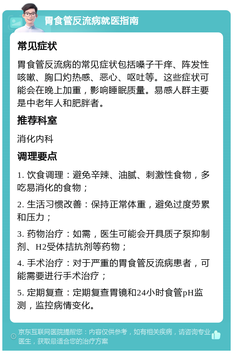 胃食管反流病就医指南 常见症状 胃食管反流病的常见症状包括嗓子干痒、阵发性咳嗽、胸口灼热感、恶心、呕吐等。这些症状可能会在晚上加重，影响睡眠质量。易感人群主要是中老年人和肥胖者。 推荐科室 消化内科 调理要点 1. 饮食调理：避免辛辣、油腻、刺激性食物，多吃易消化的食物； 2. 生活习惯改善：保持正常体重，避免过度劳累和压力； 3. 药物治疗：如需，医生可能会开具质子泵抑制剂、H2受体拮抗剂等药物； 4. 手术治疗：对于严重的胃食管反流病患者，可能需要进行手术治疗； 5. 定期复查：定期复查胃镜和24小时食管pH监测，监控病情变化。