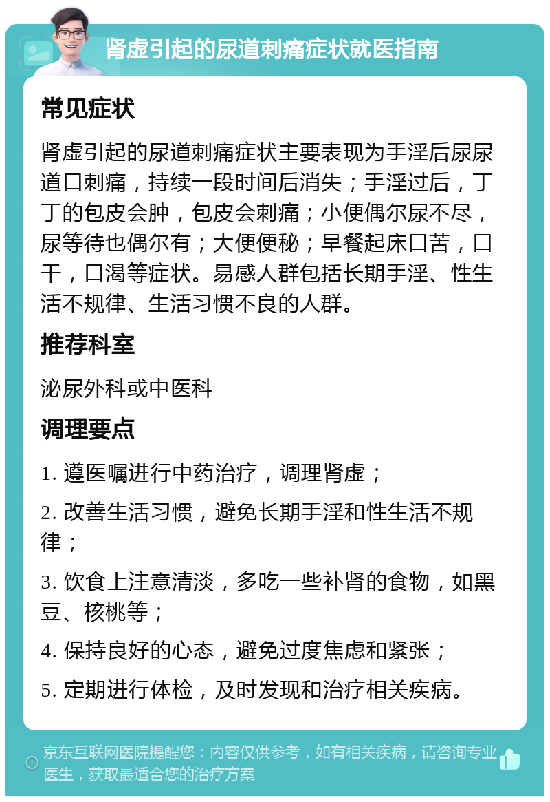 肾虚引起的尿道刺痛症状就医指南 常见症状 肾虚引起的尿道刺痛症状主要表现为手淫后尿尿道口刺痛，持续一段时间后消失；手淫过后，丁丁的包皮会肿，包皮会刺痛；小便偶尔尿不尽，尿等待也偶尔有；大便便秘；早餐起床口苦，口干，口渴等症状。易感人群包括长期手淫、性生活不规律、生活习惯不良的人群。 推荐科室 泌尿外科或中医科 调理要点 1. 遵医嘱进行中药治疗，调理肾虚； 2. 改善生活习惯，避免长期手淫和性生活不规律； 3. 饮食上注意清淡，多吃一些补肾的食物，如黑豆、核桃等； 4. 保持良好的心态，避免过度焦虑和紧张； 5. 定期进行体检，及时发现和治疗相关疾病。