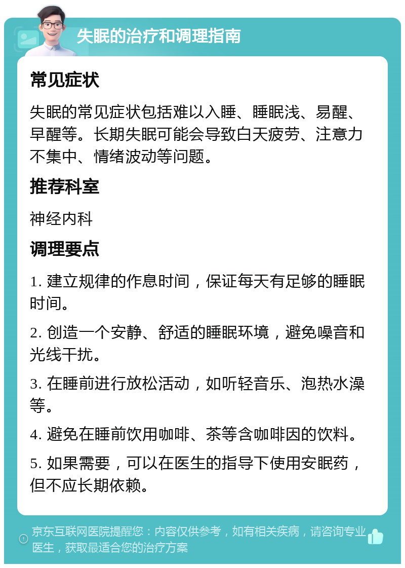 失眠的治疗和调理指南 常见症状 失眠的常见症状包括难以入睡、睡眠浅、易醒、早醒等。长期失眠可能会导致白天疲劳、注意力不集中、情绪波动等问题。 推荐科室 神经内科 调理要点 1. 建立规律的作息时间，保证每天有足够的睡眠时间。 2. 创造一个安静、舒适的睡眠环境，避免噪音和光线干扰。 3. 在睡前进行放松活动，如听轻音乐、泡热水澡等。 4. 避免在睡前饮用咖啡、茶等含咖啡因的饮料。 5. 如果需要，可以在医生的指导下使用安眠药，但不应长期依赖。