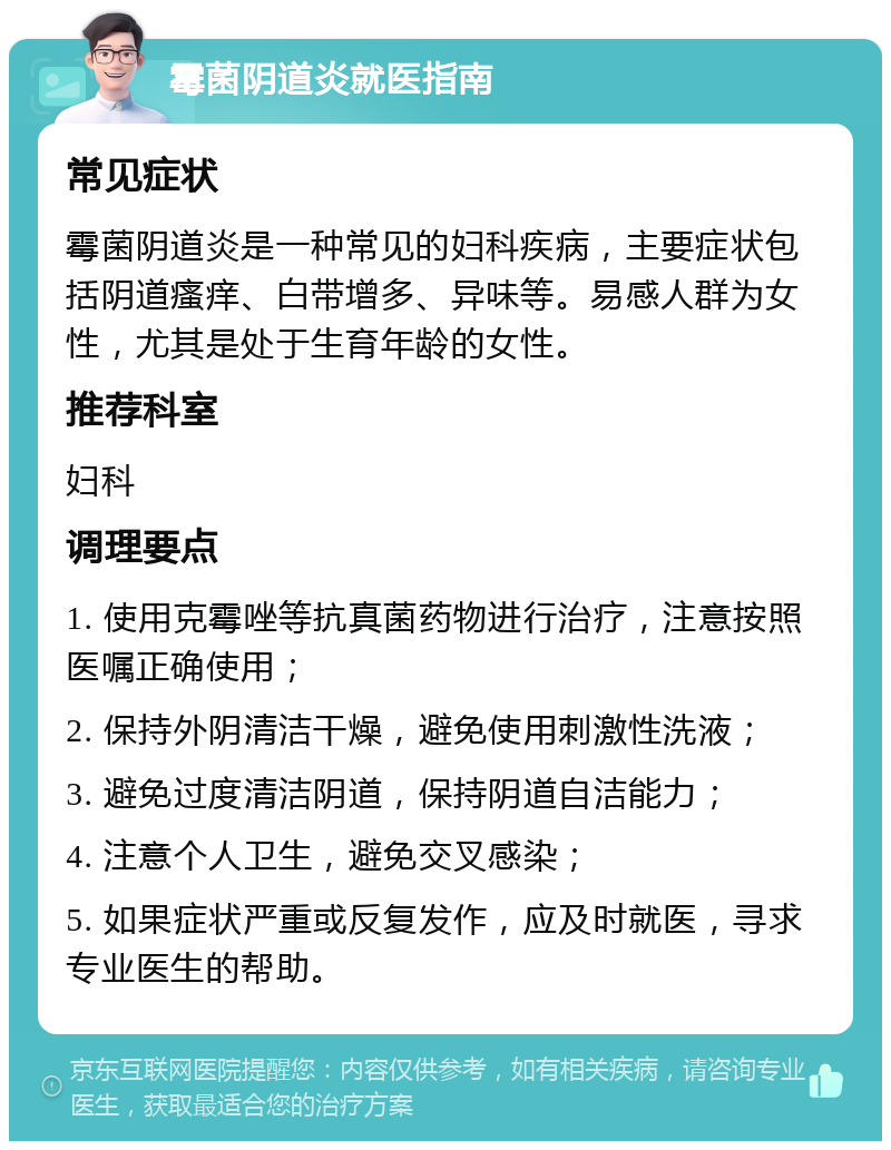 霉菌阴道炎就医指南 常见症状 霉菌阴道炎是一种常见的妇科疾病，主要症状包括阴道瘙痒、白带增多、异味等。易感人群为女性，尤其是处于生育年龄的女性。 推荐科室 妇科 调理要点 1. 使用克霉唑等抗真菌药物进行治疗，注意按照医嘱正确使用； 2. 保持外阴清洁干燥，避免使用刺激性洗液； 3. 避免过度清洁阴道，保持阴道自洁能力； 4. 注意个人卫生，避免交叉感染； 5. 如果症状严重或反复发作，应及时就医，寻求专业医生的帮助。