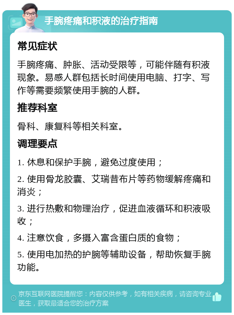 手腕疼痛和积液的治疗指南 常见症状 手腕疼痛、肿胀、活动受限等，可能伴随有积液现象。易感人群包括长时间使用电脑、打字、写作等需要频繁使用手腕的人群。 推荐科室 骨科、康复科等相关科室。 调理要点 1. 休息和保护手腕，避免过度使用； 2. 使用骨龙胶囊、艾瑞昔布片等药物缓解疼痛和消炎； 3. 进行热敷和物理治疗，促进血液循环和积液吸收； 4. 注意饮食，多摄入富含蛋白质的食物； 5. 使用电加热的护腕等辅助设备，帮助恢复手腕功能。