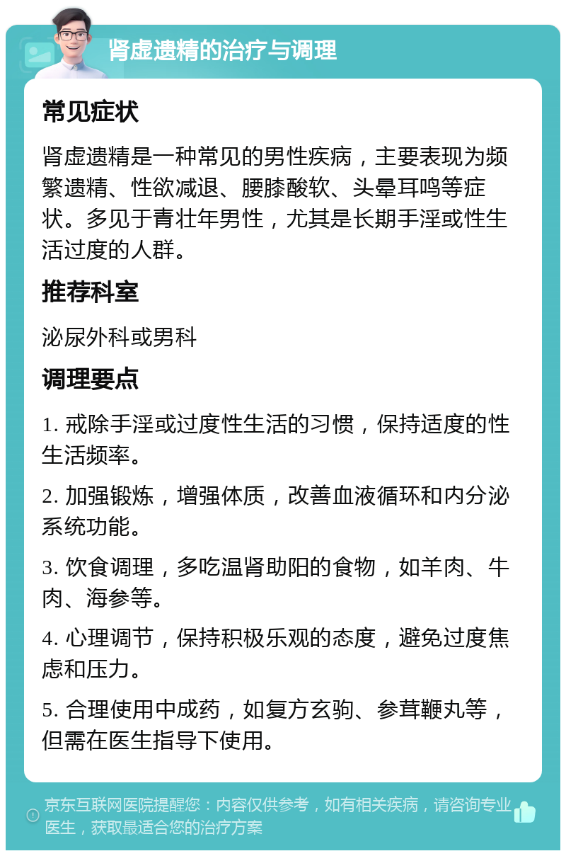 肾虚遗精的治疗与调理 常见症状 肾虚遗精是一种常见的男性疾病，主要表现为频繁遗精、性欲减退、腰膝酸软、头晕耳鸣等症状。多见于青壮年男性，尤其是长期手淫或性生活过度的人群。 推荐科室 泌尿外科或男科 调理要点 1. 戒除手淫或过度性生活的习惯，保持适度的性生活频率。 2. 加强锻炼，增强体质，改善血液循环和内分泌系统功能。 3. 饮食调理，多吃温肾助阳的食物，如羊肉、牛肉、海参等。 4. 心理调节，保持积极乐观的态度，避免过度焦虑和压力。 5. 合理使用中成药，如复方玄驹、参茸鞭丸等，但需在医生指导下使用。