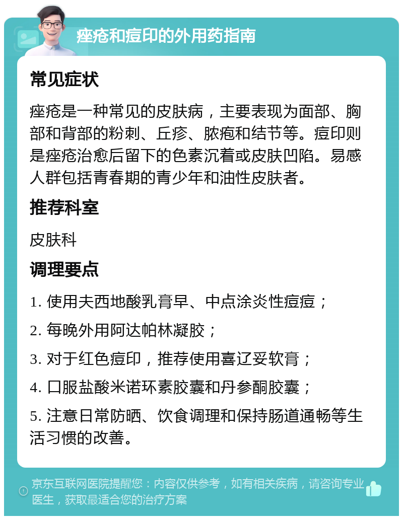 痤疮和痘印的外用药指南 常见症状 痤疮是一种常见的皮肤病，主要表现为面部、胸部和背部的粉刺、丘疹、脓疱和结节等。痘印则是痤疮治愈后留下的色素沉着或皮肤凹陷。易感人群包括青春期的青少年和油性皮肤者。 推荐科室 皮肤科 调理要点 1. 使用夫西地酸乳膏早、中点涂炎性痘痘； 2. 每晚外用阿达帕林凝胶； 3. 对于红色痘印，推荐使用喜辽妥软膏； 4. 口服盐酸米诺环素胶囊和丹参酮胶囊； 5. 注意日常防晒、饮食调理和保持肠道通畅等生活习惯的改善。