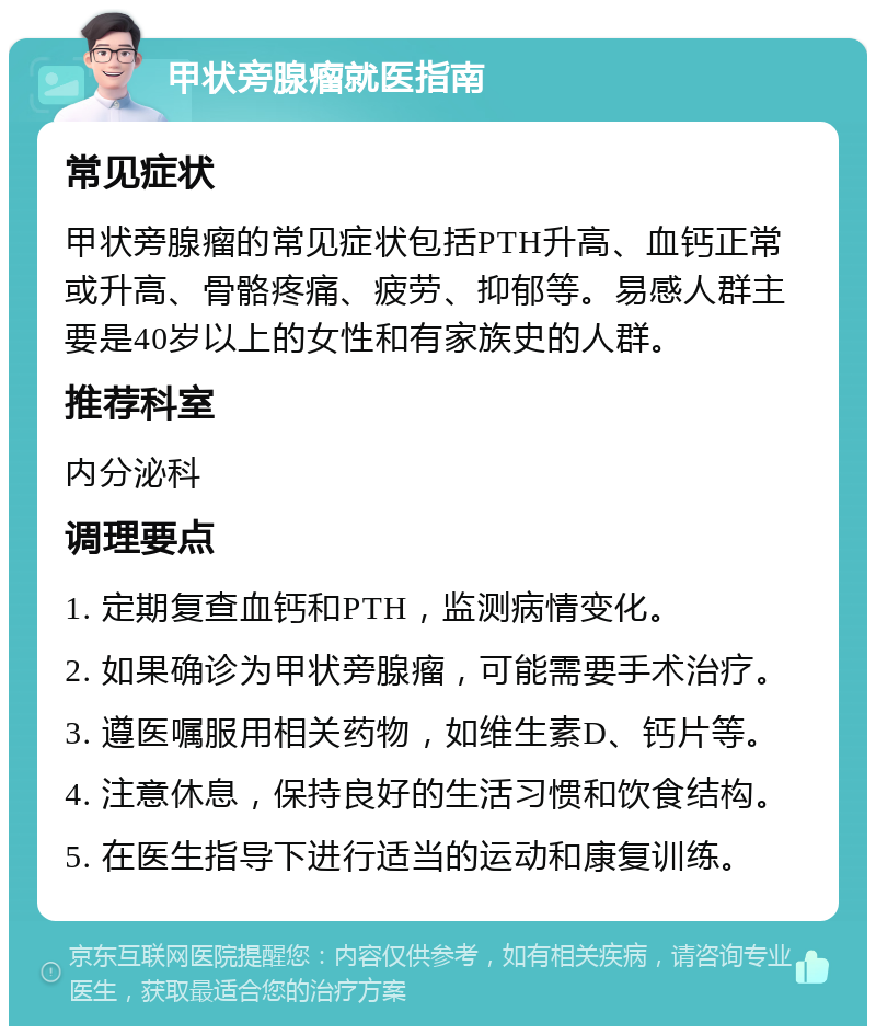 甲状旁腺瘤就医指南 常见症状 甲状旁腺瘤的常见症状包括PTH升高、血钙正常或升高、骨骼疼痛、疲劳、抑郁等。易感人群主要是40岁以上的女性和有家族史的人群。 推荐科室 内分泌科 调理要点 1. 定期复查血钙和PTH，监测病情变化。 2. 如果确诊为甲状旁腺瘤，可能需要手术治疗。 3. 遵医嘱服用相关药物，如维生素D、钙片等。 4. 注意休息，保持良好的生活习惯和饮食结构。 5. 在医生指导下进行适当的运动和康复训练。