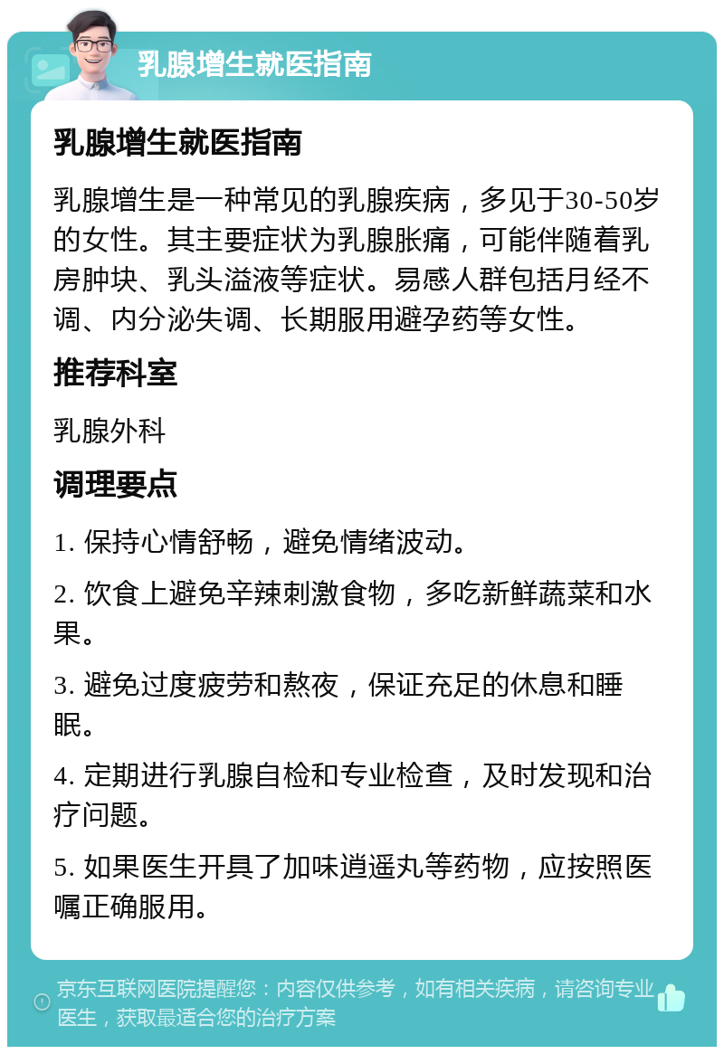 乳腺增生就医指南 乳腺增生就医指南 乳腺增生是一种常见的乳腺疾病，多见于30-50岁的女性。其主要症状为乳腺胀痛，可能伴随着乳房肿块、乳头溢液等症状。易感人群包括月经不调、内分泌失调、长期服用避孕药等女性。 推荐科室 乳腺外科 调理要点 1. 保持心情舒畅，避免情绪波动。 2. 饮食上避免辛辣刺激食物，多吃新鲜蔬菜和水果。 3. 避免过度疲劳和熬夜，保证充足的休息和睡眠。 4. 定期进行乳腺自检和专业检查，及时发现和治疗问题。 5. 如果医生开具了加味逍遥丸等药物，应按照医嘱正确服用。