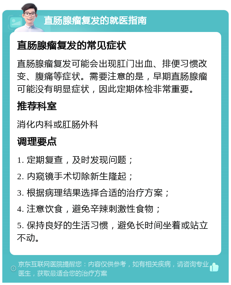 直肠腺瘤复发的就医指南 直肠腺瘤复发的常见症状 直肠腺瘤复发可能会出现肛门出血、排便习惯改变、腹痛等症状。需要注意的是，早期直肠腺瘤可能没有明显症状，因此定期体检非常重要。 推荐科室 消化内科或肛肠外科 调理要点 1. 定期复查，及时发现问题； 2. 内窥镜手术切除新生隆起； 3. 根据病理结果选择合适的治疗方案； 4. 注意饮食，避免辛辣刺激性食物； 5. 保持良好的生活习惯，避免长时间坐着或站立不动。