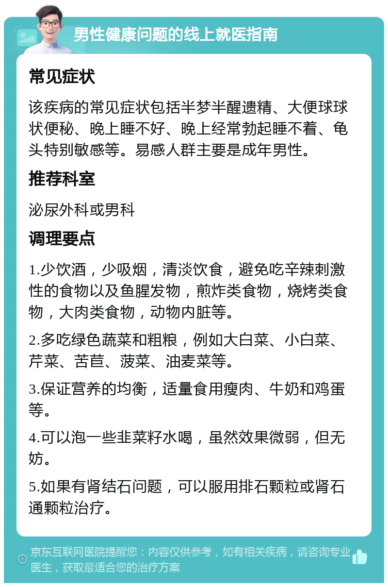 男性健康问题的线上就医指南 常见症状 该疾病的常见症状包括半梦半醒遗精、大便球球状便秘、晚上睡不好、晚上经常勃起睡不着、龟头特别敏感等。易感人群主要是成年男性。 推荐科室 泌尿外科或男科 调理要点 1.少饮酒，少吸烟，清淡饮食，避免吃辛辣刺激性的食物以及鱼腥发物，煎炸类食物，烧烤类食物，大肉类食物，动物内脏等。 2.多吃绿色蔬菜和粗粮，例如大白菜、小白菜、芹菜、苦苣、菠菜、油麦菜等。 3.保证营养的均衡，适量食用瘦肉、牛奶和鸡蛋等。 4.可以泡一些韭菜籽水喝，虽然效果微弱，但无妨。 5.如果有肾结石问题，可以服用排石颗粒或肾石通颗粒治疗。