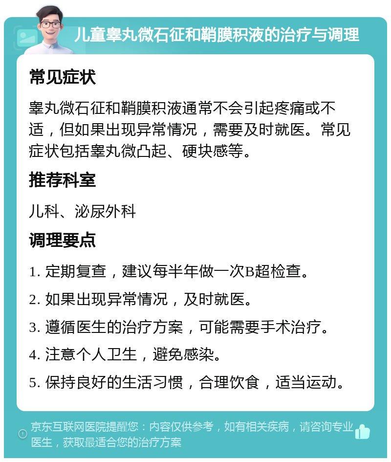 儿童睾丸微石征和鞘膜积液的治疗与调理 常见症状 睾丸微石征和鞘膜积液通常不会引起疼痛或不适，但如果出现异常情况，需要及时就医。常见症状包括睾丸微凸起、硬块感等。 推荐科室 儿科、泌尿外科 调理要点 1. 定期复查，建议每半年做一次B超检查。 2. 如果出现异常情况，及时就医。 3. 遵循医生的治疗方案，可能需要手术治疗。 4. 注意个人卫生，避免感染。 5. 保持良好的生活习惯，合理饮食，适当运动。