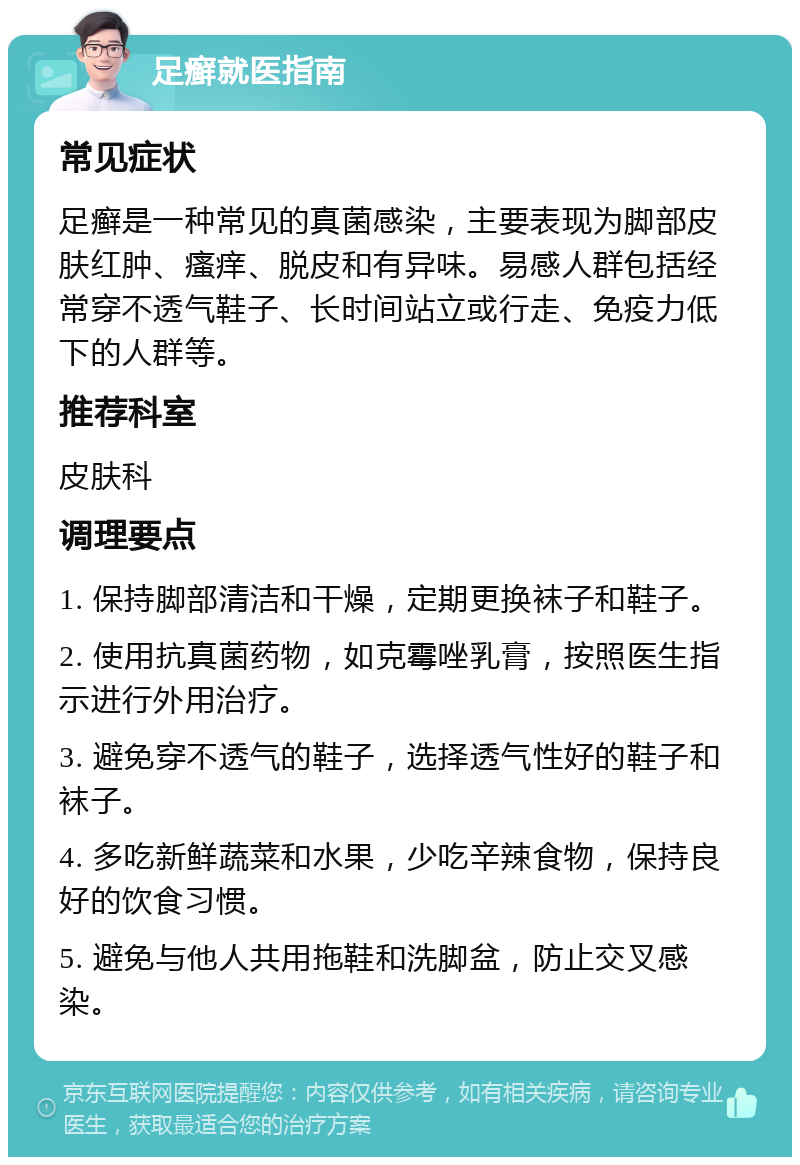 足癣就医指南 常见症状 足癣是一种常见的真菌感染，主要表现为脚部皮肤红肿、瘙痒、脱皮和有异味。易感人群包括经常穿不透气鞋子、长时间站立或行走、免疫力低下的人群等。 推荐科室 皮肤科 调理要点 1. 保持脚部清洁和干燥，定期更换袜子和鞋子。 2. 使用抗真菌药物，如克霉唑乳膏，按照医生指示进行外用治疗。 3. 避免穿不透气的鞋子，选择透气性好的鞋子和袜子。 4. 多吃新鲜蔬菜和水果，少吃辛辣食物，保持良好的饮食习惯。 5. 避免与他人共用拖鞋和洗脚盆，防止交叉感染。