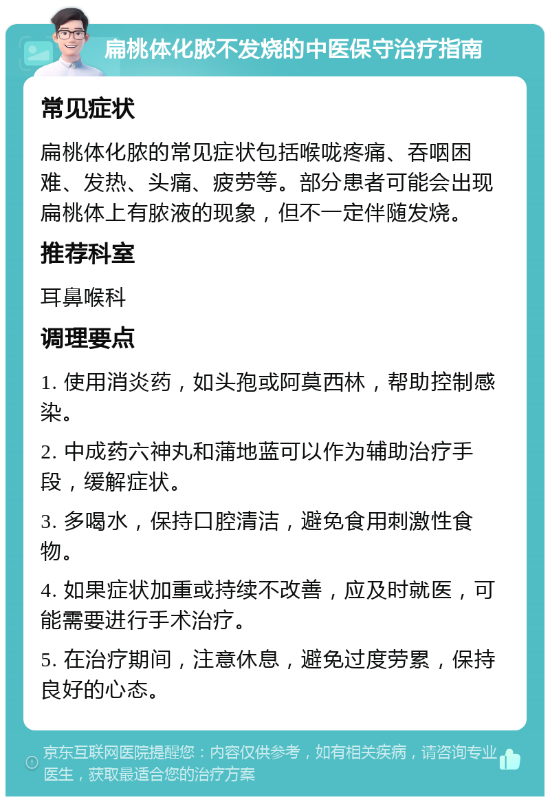 扁桃体化脓不发烧的中医保守治疗指南 常见症状 扁桃体化脓的常见症状包括喉咙疼痛、吞咽困难、发热、头痛、疲劳等。部分患者可能会出现扁桃体上有脓液的现象，但不一定伴随发烧。 推荐科室 耳鼻喉科 调理要点 1. 使用消炎药，如头孢或阿莫西林，帮助控制感染。 2. 中成药六神丸和蒲地蓝可以作为辅助治疗手段，缓解症状。 3. 多喝水，保持口腔清洁，避免食用刺激性食物。 4. 如果症状加重或持续不改善，应及时就医，可能需要进行手术治疗。 5. 在治疗期间，注意休息，避免过度劳累，保持良好的心态。