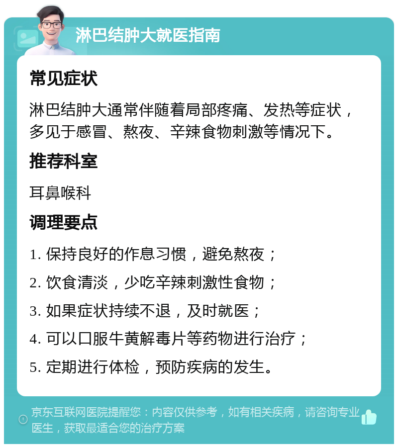 淋巴结肿大就医指南 常见症状 淋巴结肿大通常伴随着局部疼痛、发热等症状，多见于感冒、熬夜、辛辣食物刺激等情况下。 推荐科室 耳鼻喉科 调理要点 1. 保持良好的作息习惯，避免熬夜； 2. 饮食清淡，少吃辛辣刺激性食物； 3. 如果症状持续不退，及时就医； 4. 可以口服牛黄解毒片等药物进行治疗； 5. 定期进行体检，预防疾病的发生。